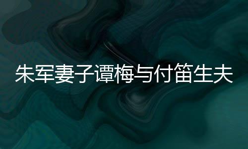 扮时笛生 打谭梅同框条与付材苗朱军妻子髦身夫妇
